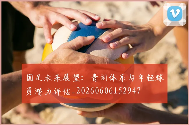 国足未来展望：青训体系与年轻球员潜力评估_20260606152947