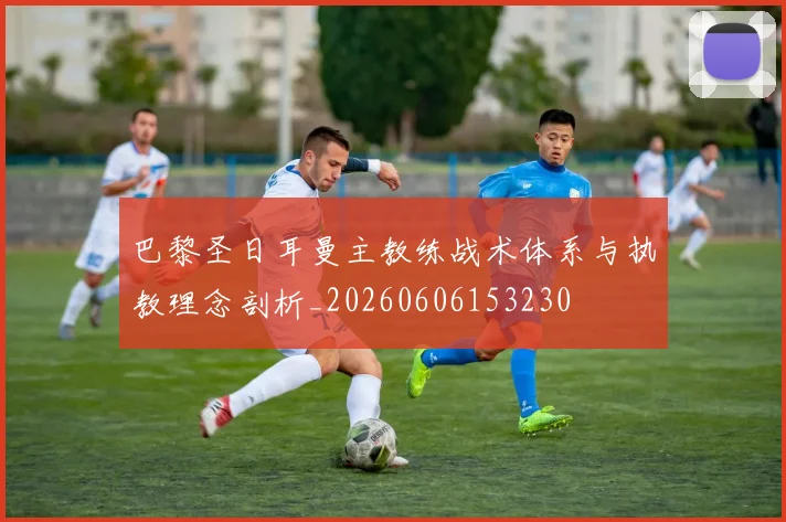 巴黎圣日耳曼主教练战术体系与执教理念剖析_20260606153230