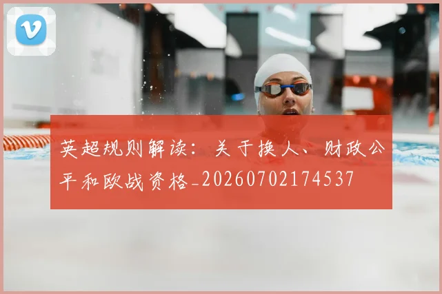 英超规则解读:关于换人、财政公平和欧战资格_20260702174537