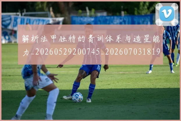 解析法甲独特的青训体系与造星能力_20260529200745_20260703181946