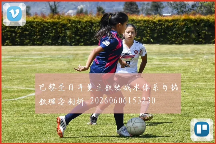巴黎圣日耳曼主教练战术体系与执教理念剖析_20260606153230