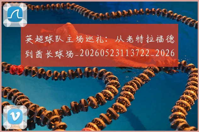 英超球队主场巡礼：从老特拉福德到酋长球场_20260523113722_20260702174237
