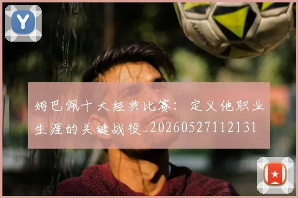 姆巴佩十大经典比赛：定义他职业生涯的关键战役_20260527112131