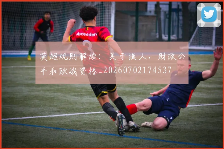 英超规则解读：关于换人、财政公平和欧战资格_20260702174537