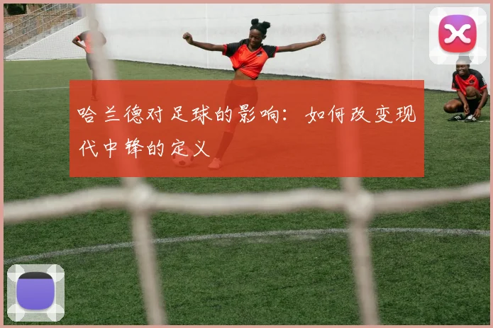 哈兰德对足球的影响：如何改变现代中锋的定义
